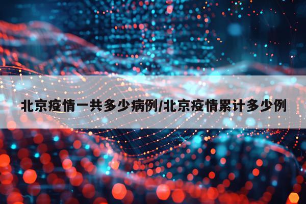 北京疫情一共多少病例/北京疫情累计多少例