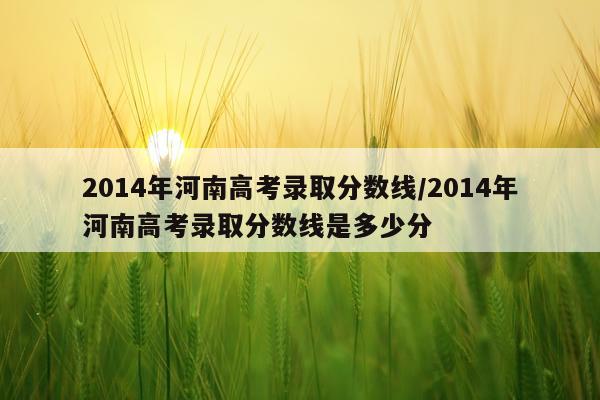 2014年河南高考录取分数线/2014年河南高考录取分数线是多少分