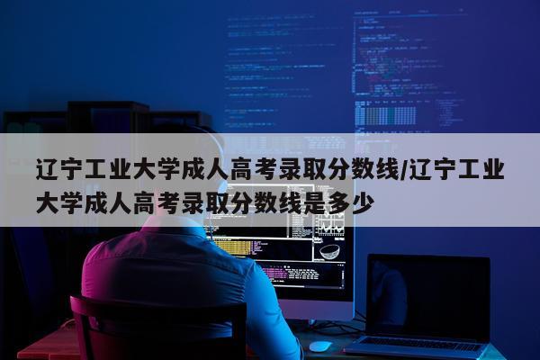 辽宁工业大学成人高考录取分数线/辽宁工业大学成人高考录取分数线是多少