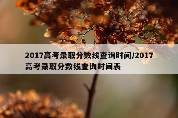 2017高考录取分数线查询时间/2017高考录取分数线查询时间表
