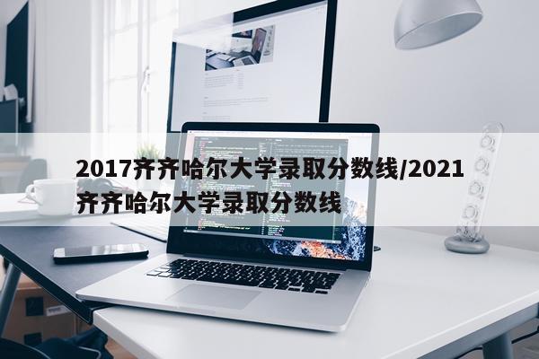 2017齐齐哈尔大学录取分数线/2021齐齐哈尔大学录取分数线