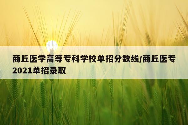 商丘医学高等专科学校单招分数线/商丘医专2021单招录取