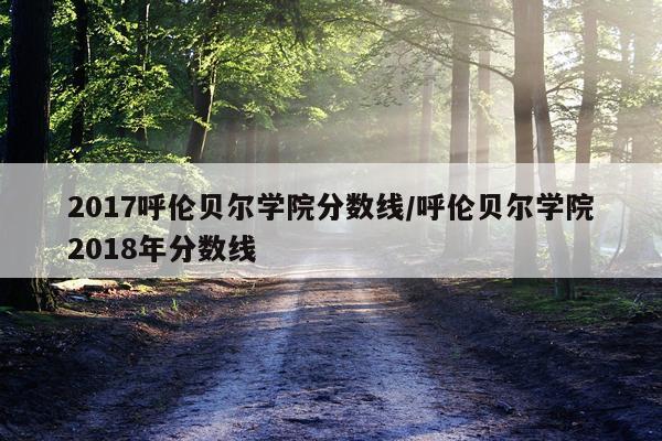 2017呼伦贝尔学院分数线/呼伦贝尔学院2018年分数线