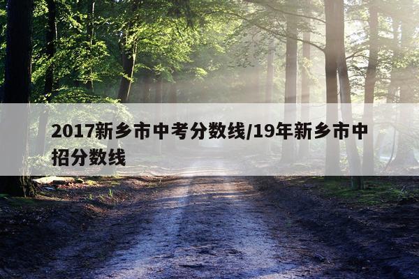 2017新乡市中考分数线/19年新乡市中招分数线