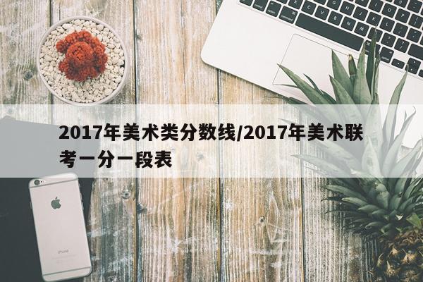 2017年美术类分数线/2017年美术联考一分一段表
