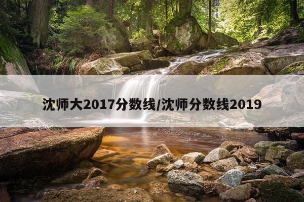 沈师大2017分数线/沈师分数线2019