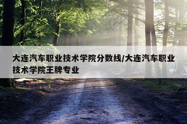 大连汽车职业技术学院分数线/大连汽车职业技术学院王牌专业