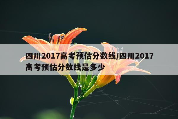 四川2017高考预估分数线/四川2017高考预估分数线是多少