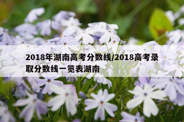 2018年湖南高考分数线/2018高考录取分数线一览表湖南