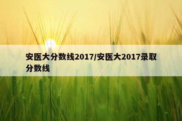 安医大分数线2017/安医大2017录取分数线