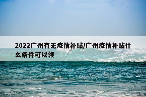 2022广州有无疫情补贴/广州疫情补贴什么条件可以领