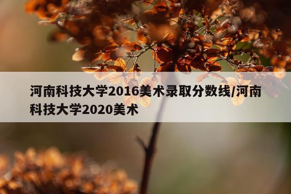河南科技大学2016美术录取分数线/河南科技大学2020美术