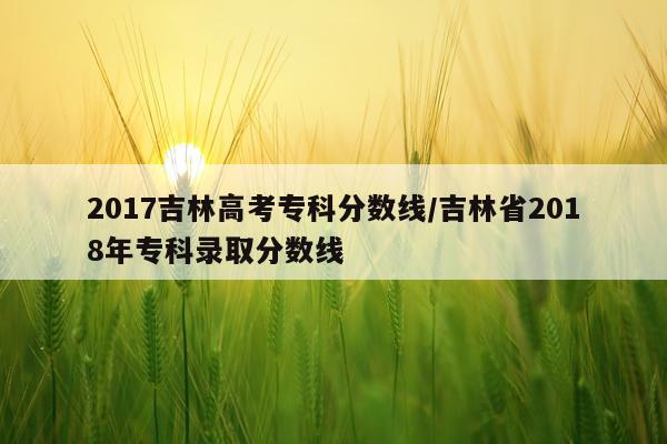 2017吉林高考专科分数线/吉林省2018年专科录取分数线