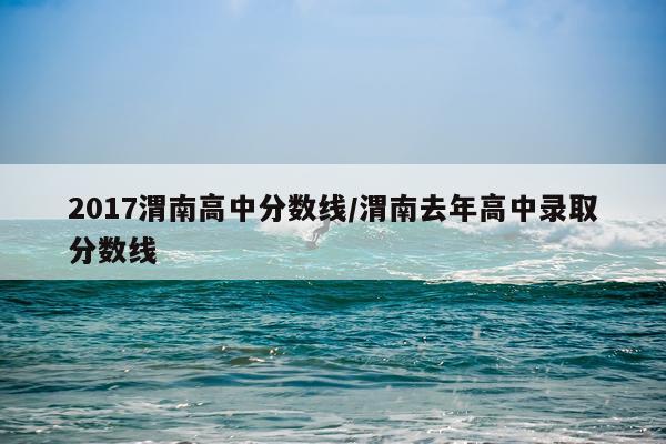 2017渭南高中分数线/渭南去年高中录取分数线