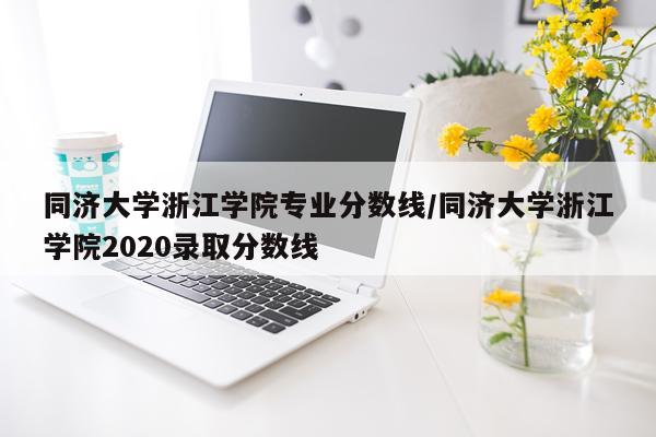 同济大学浙江学院专业分数线/同济大学浙江学院2020录取分数线