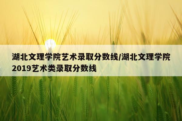 湖北文理学院艺术录取分数线/湖北文理学院2019艺术类录取分数线