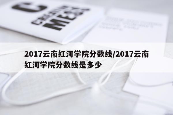 2017云南红河学院分数线/2017云南红河学院分数线是多少