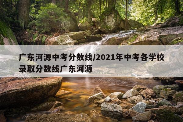广东河源中考分数线/2021年中考各学校录取分数线广东河源