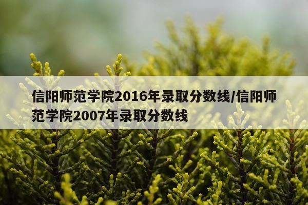 信阳师范学院2016年录取分数线/信阳师范学院2007年录取分数线