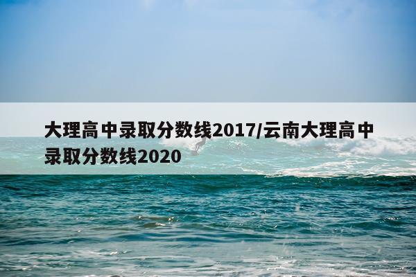 大理高中录取分数线2017/云南大理高中录取分数线2020