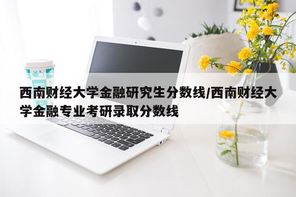 西南财经大学金融研究生分数线/西南财经大学金融专业考研录取分数线