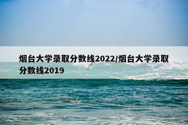 烟台大学录取分数线2022/烟台大学录取分数线2019