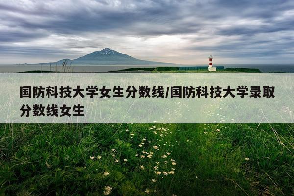 国防科技大学女生分数线/国防科技大学录取分数线女生