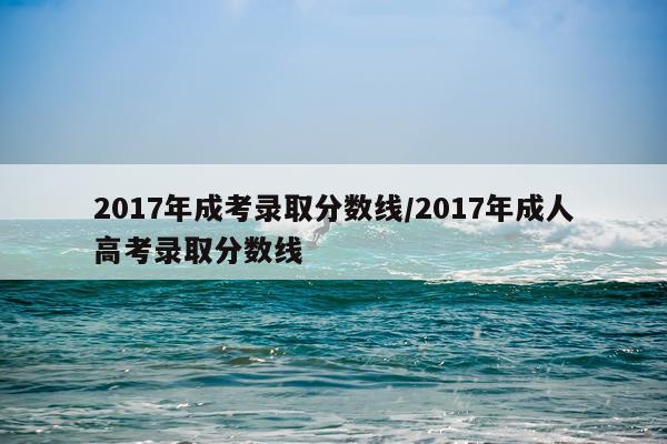 2017年成考录取分数线/2017年成人高考录取分数线