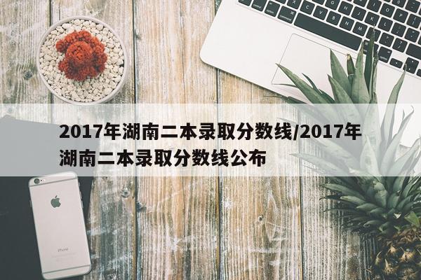 2017年湖南二本录取分数线/2017年湖南二本录取分数线公布