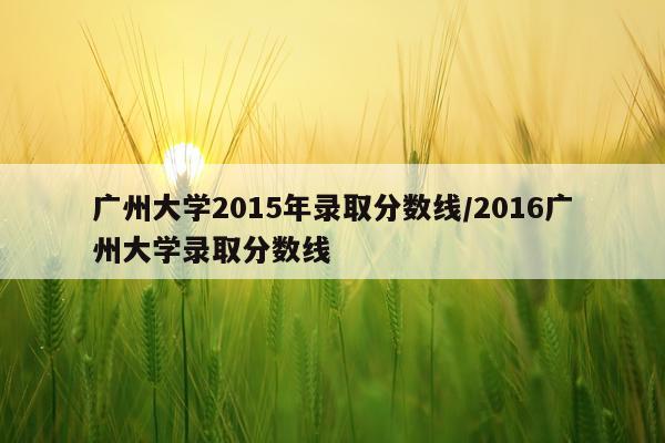 广州大学2015年录取分数线/2016广州大学录取分数线