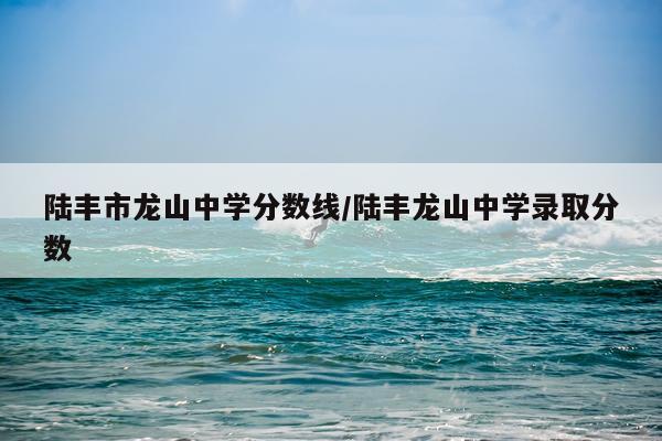 陆丰市龙山中学分数线/陆丰龙山中学录取分数