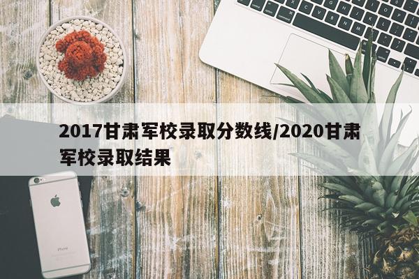 2017甘肃军校录取分数线/2020甘肃军校录取结果