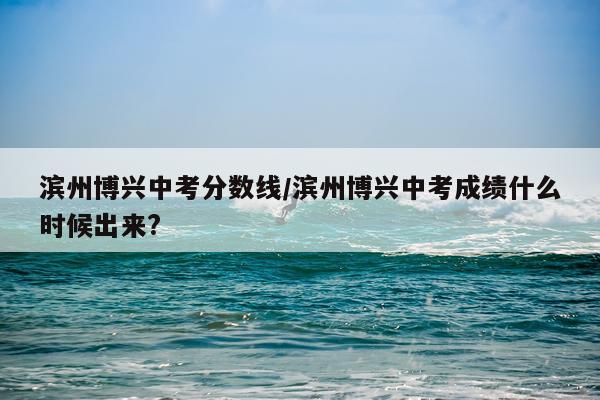滨州博兴中考分数线/滨州博兴中考成绩什么时候出来?