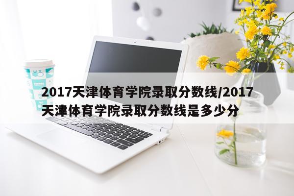 2017天津体育学院录取分数线/2017天津体育学院录取分数线是多少分