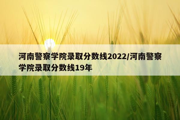 河南警察学院录取分数线2022/河南警察学院录取分数线19年