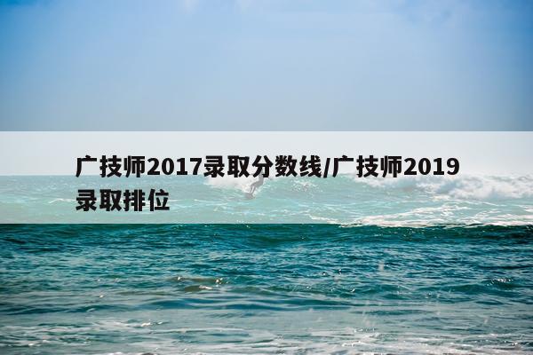 广技师2017录取分数线/广技师2019录取排位