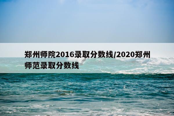 郑州师院2016录取分数线/2020郑州师范录取分数线