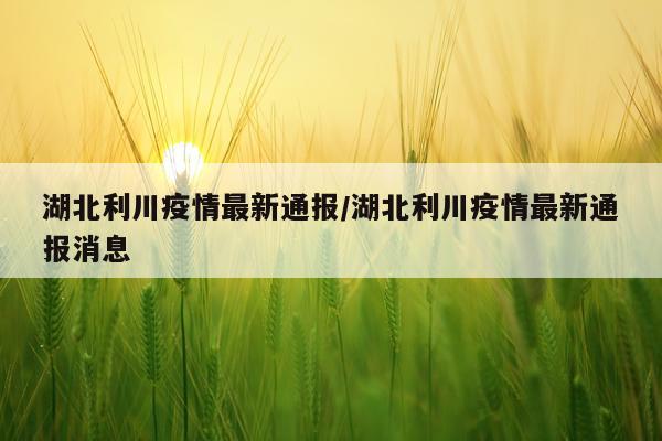 湖北利川疫情最新通报/湖北利川疫情最新通报消息