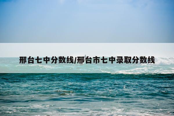 邢台七中分数线/邢台市七中录取分数线