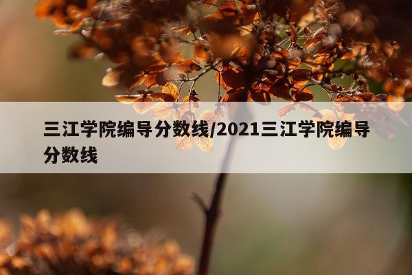 三江学院编导分数线/2021三江学院编导分数线