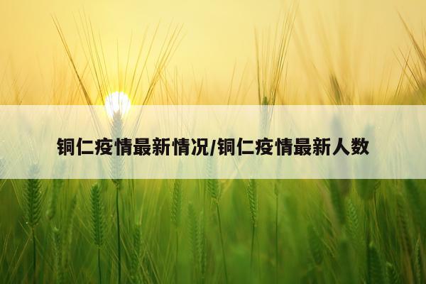 铜仁疫情最新情况/铜仁疫情最新人数