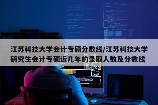 江苏科技大学会计专硕分数线/江苏科技大学研究生会计专硕近几年的录取人数及分数线