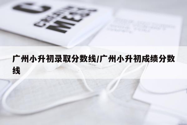 广州小升初录取分数线/广州小升初成绩分数线