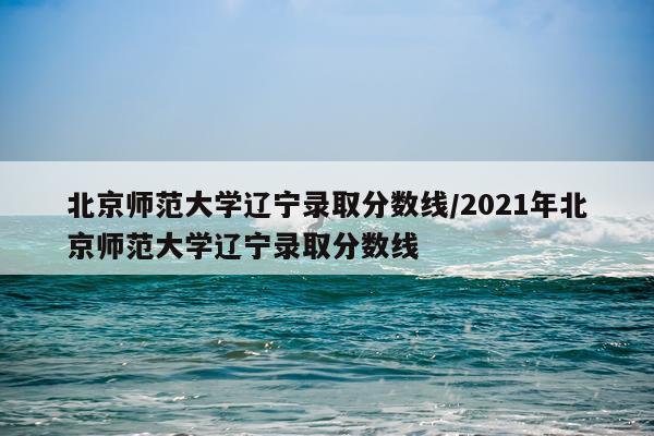北京师范大学辽宁录取分数线/2021年北京师范大学辽宁录取分数线