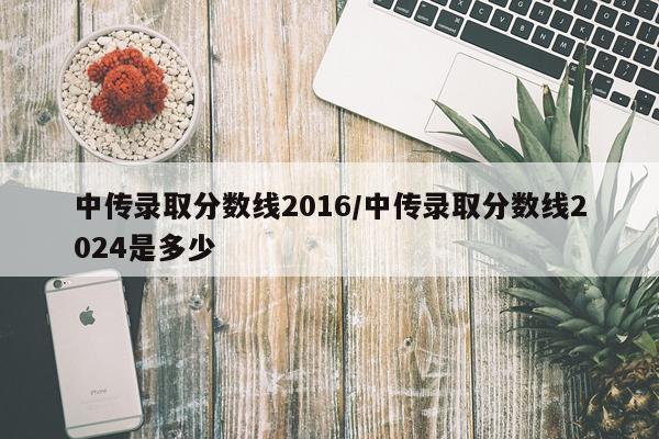 中传录取分数线2016/中传录取分数线2024是多少