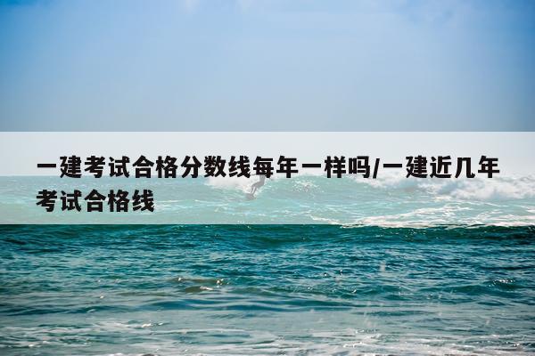 一建考试合格分数线每年一样吗/一建近几年考试合格线