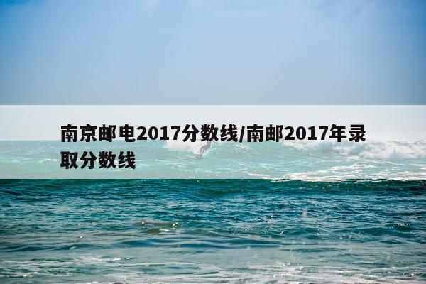 南京邮电2017分数线/南邮2017年录取分数线