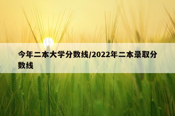 今年二本大学分数线/2022年二本录取分数线