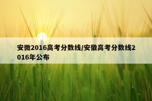 安微2016高考分数线/安徽高考分数线2016年公布