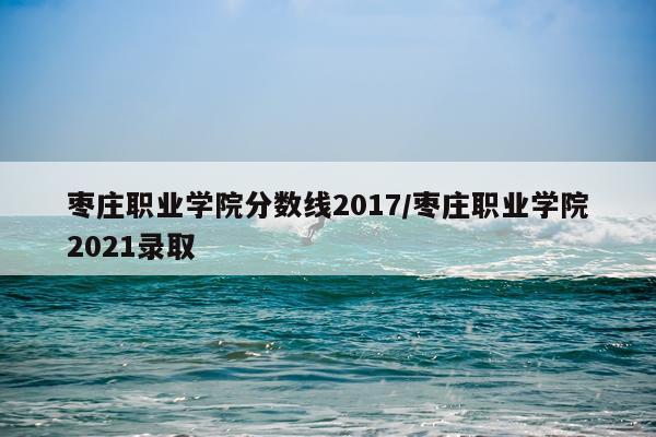 枣庄职业学院分数线2017/枣庄职业学院2021录取